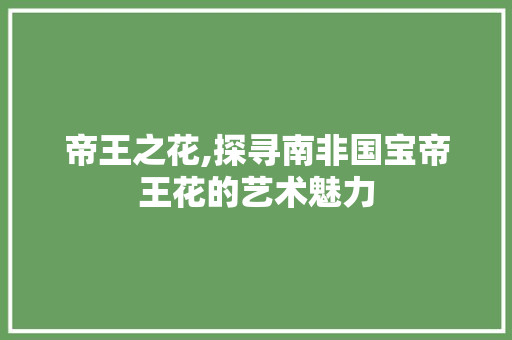 帝王之花,探寻南非国宝帝王花的艺术魅力