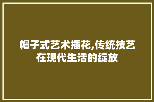 帽子式艺术插花,传统技艺在现代生活的绽放