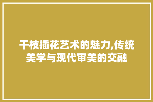 干枝插花艺术的魅力,传统美学与现代审美的交融