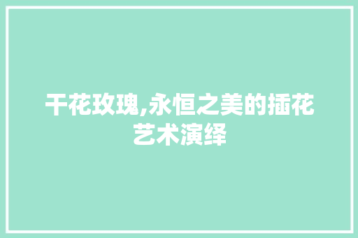 干花玫瑰,永恒之美的插花艺术演绎