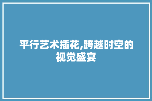 平行艺术插花,跨越时空的视觉盛宴
