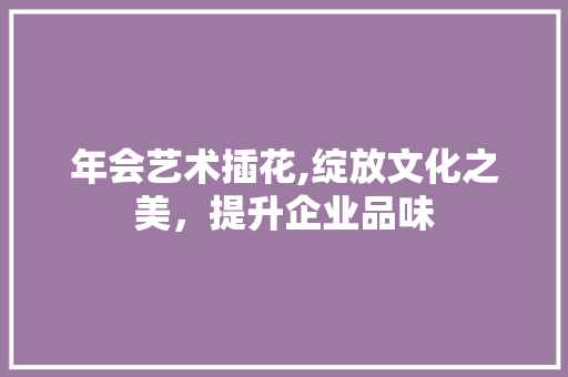 年会艺术插花,绽放文化之美，提升企业品味