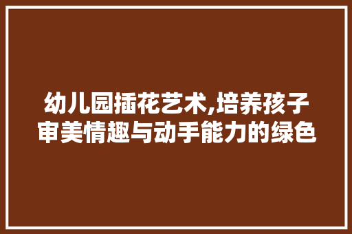 幼儿园插花艺术,培养孩子审美情趣与动手能力的绿色教育