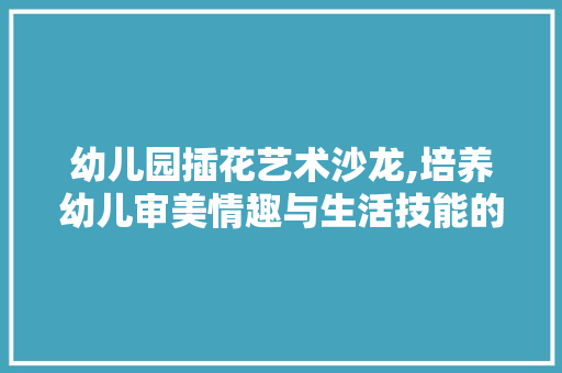 幼儿园插花艺术沙龙,培养幼儿审美情趣与生活技能的绿色之旅