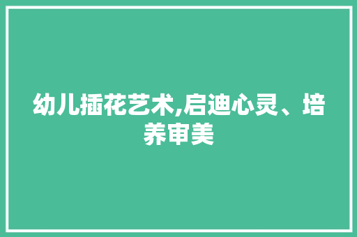 幼儿插花艺术,启迪心灵、培养审美