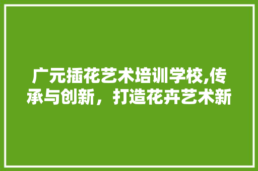 广元插花艺术培训学校,传承与创新，打造花卉艺术新风尚