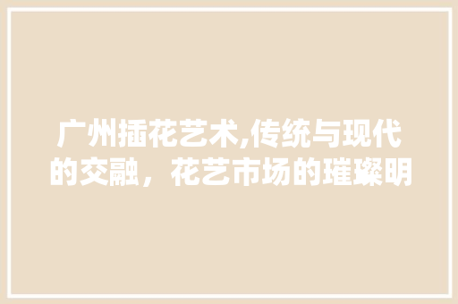 广州插花艺术,传统与现代的交融，花艺市场的璀璨明珠