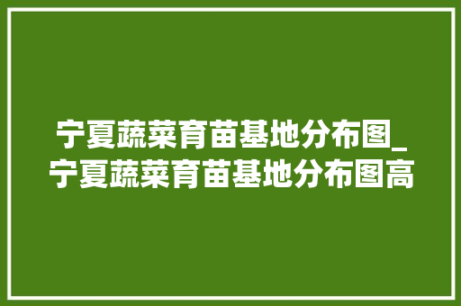 宁夏蔬菜育苗基地分布图_宁夏蔬菜育苗基地分布图高清