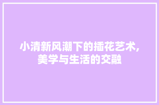 小清新风潮下的插花艺术,美学与生活的交融