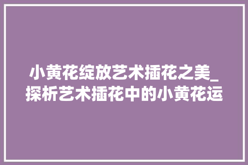 小黄花绽放艺术插花之美_探析艺术插花中的小黄花运用