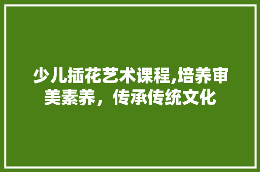 少儿插花艺术课程,培养审美素养，传承传统文化