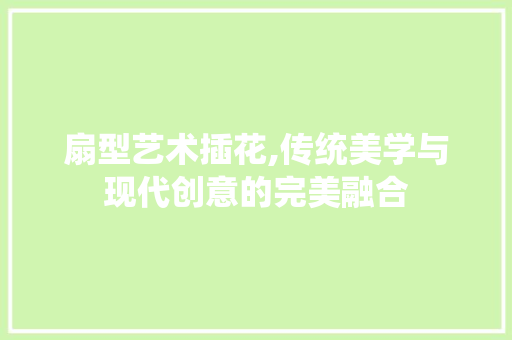 扇型艺术插花,传统美学与现代创意的完美融合