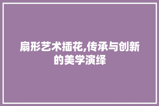 扇形艺术插花,传承与创新的美学演绎