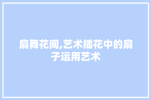 扇舞花间,艺术插花中的扇子运用艺术