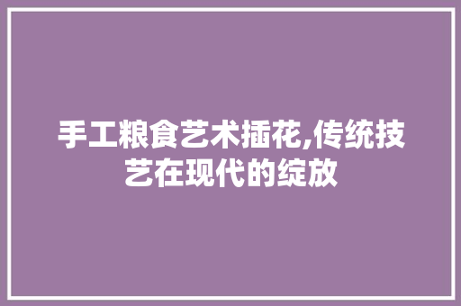 手工粮食艺术插花,传统技艺在现代的绽放