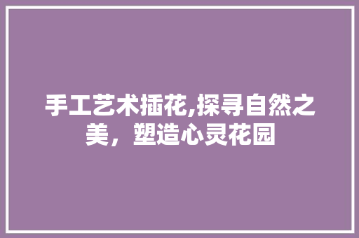 手工艺术插花,探寻自然之美，塑造心灵花园