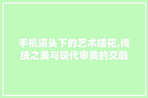 手机镜头下的艺术插花,传统之美与现代审美的交融