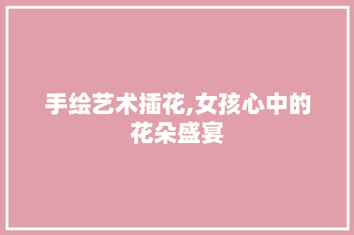 手绘艺术插花,女孩心中的花朵盛宴