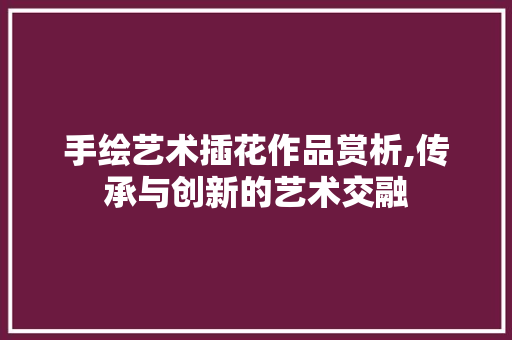 手绘艺术插花作品赏析,传承与创新的艺术交融