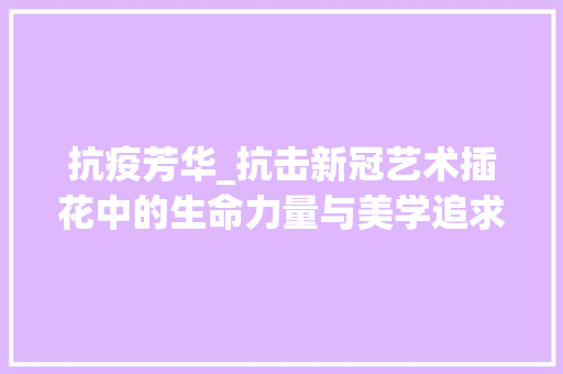 抗疫芳华_抗击新冠艺术插花中的生命力量与美学追求