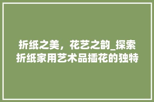 折纸之美，花艺之韵_探索折纸家用艺术品插花的独特魅力