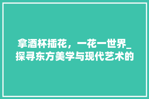 拿酒杯插花，一花一世界_探寻东方美学与现代艺术的完美融合