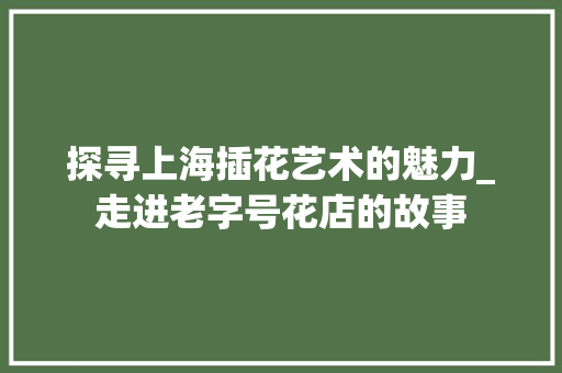 探寻上海插花艺术的魅力_走进老字号花店的故事