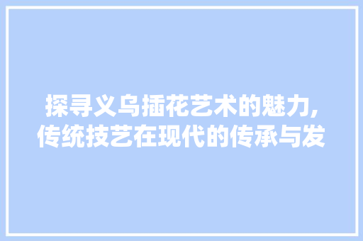 探寻义乌插花艺术的魅力,传统技艺在现代的传承与发展