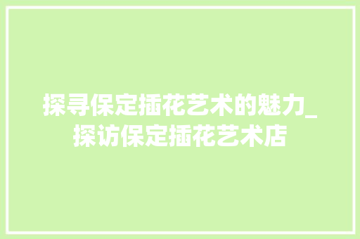 探寻保定插花艺术的魅力_探访保定插花艺术店