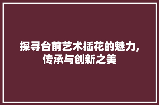 探寻台前艺术插花的魅力,传承与创新之美