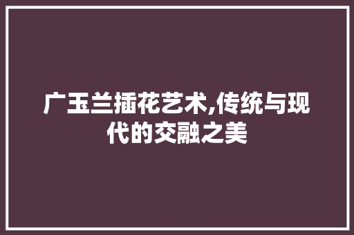 广玉兰插花艺术,传统与现代的交融之美