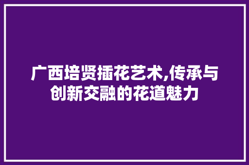 广西培贤插花艺术,传承与创新交融的花道魅力