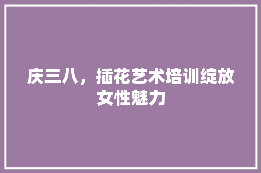 庆三八，插花艺术培训绽放女性魅力