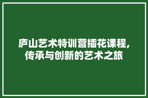 庐山艺术特训营插花课程,传承与创新的艺术之旅