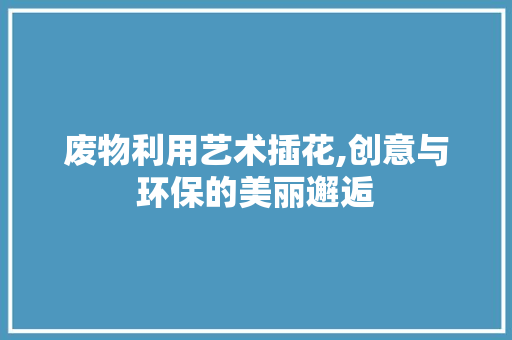废物利用艺术插花,创意与环保的美丽邂逅