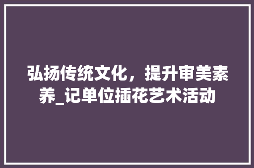 弘扬传统文化，提升审美素养_记单位插花艺术活动