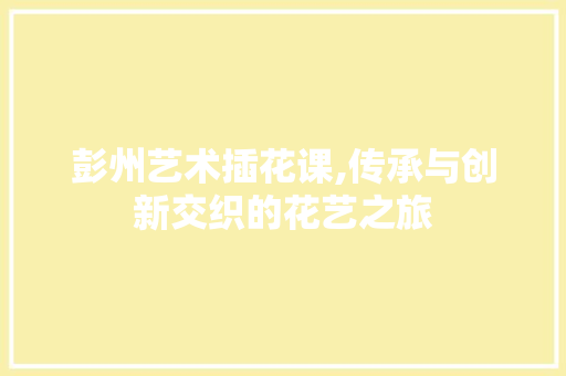 彭州艺术插花课,传承与创新交织的花艺之旅