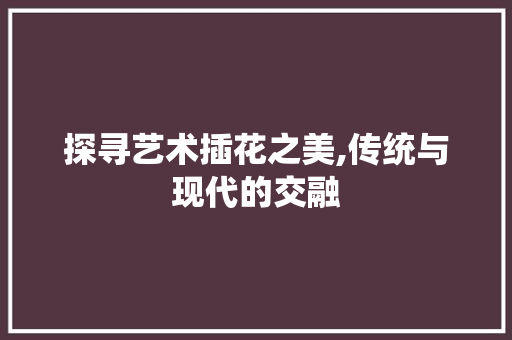 探寻艺术插花之美,传统与现代的交融