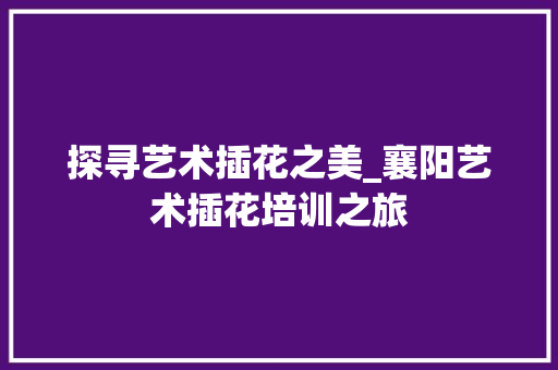 探寻艺术插花之美_襄阳艺术插花培训之旅