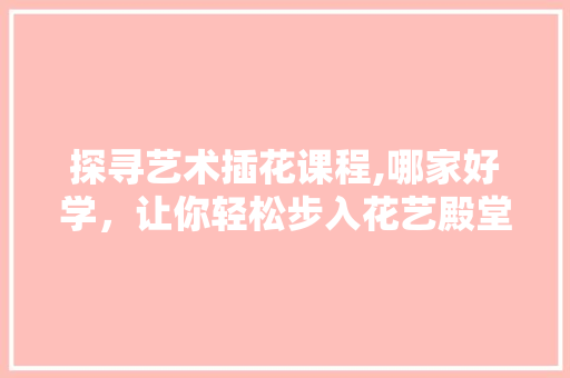 探寻艺术插花课程,哪家好学，让你轻松步入花艺殿堂