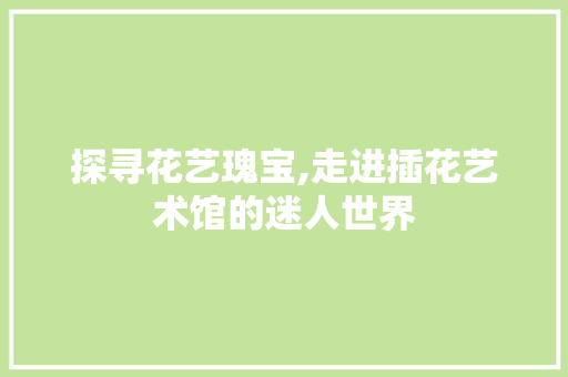 探寻花艺瑰宝,走进插花艺术馆的迷人世界