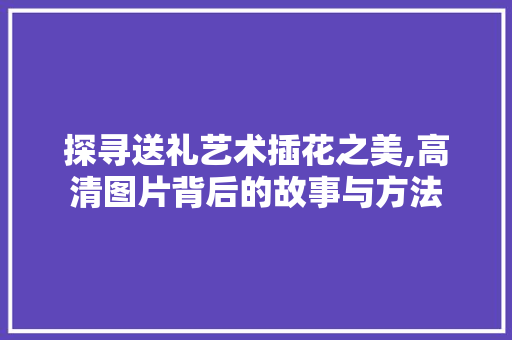探寻送礼艺术插花之美,高清图片背后的故事与方法
