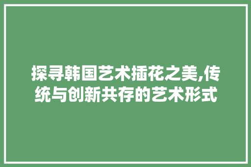探寻韩国艺术插花之美,传统与创新共存的艺术形式