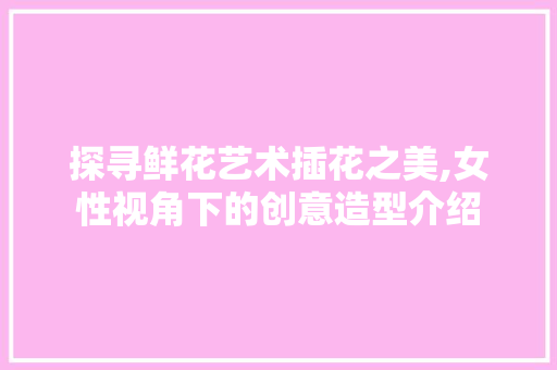 探寻鲜花艺术插花之美,女性视角下的创意造型介绍