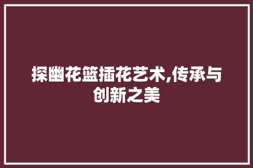 探幽花篮插花艺术,传承与创新之美