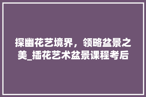 探幽花艺境界，领略盆景之美_插花艺术盆景课程考后感悟 有机育苗