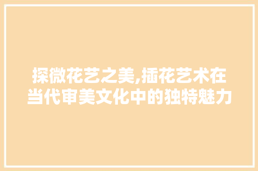 探微花艺之美,插花艺术在当代审美文化中的独特魅力