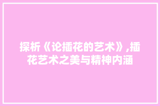 探析《论插花的艺术》,插花艺术之美与精神内涵