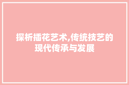 探析插花艺术,传统技艺的现代传承与发展