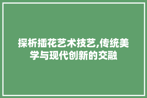 探析插花艺术技艺,传统美学与现代创新的交融